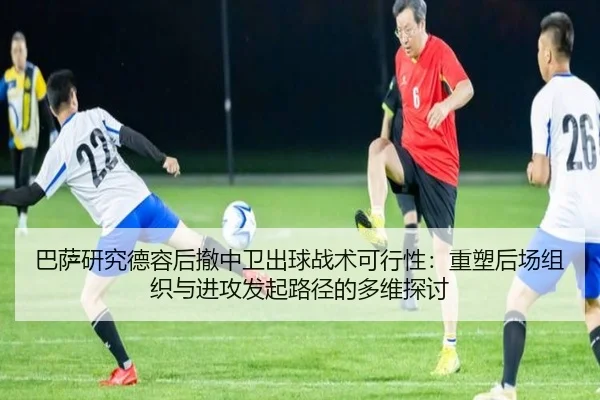 巴萨研究德容后撤中卫出球战术可行性：重塑后场组织与进攻发起路径的多维探讨