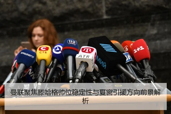 曼联聚焦滕哈格帅位稳定性与夏窗引援方向前景解析